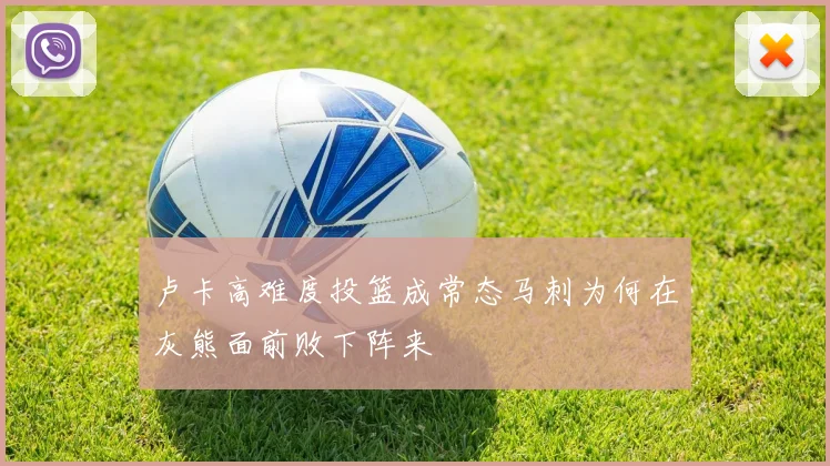 卢卡高难度投篮成常态马刺为何在灰熊面前败下阵来
