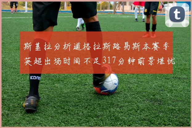 斯基拉分析道格拉斯路易斯本赛季英超出场时间不足317分钟前景堪忧
