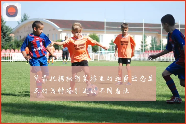莫雷托揭秘阿莱格里对迪萨西态度及对马特塔引进的不同看法