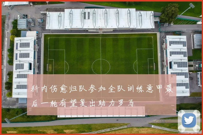 科内伤愈归队参加全队训练意甲最后一轮有望复出助力罗马