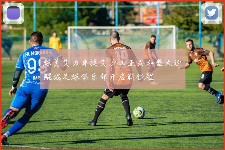 球员艾力库提艾沙江正式加盟大连鲲城足球俱乐部开启新征程