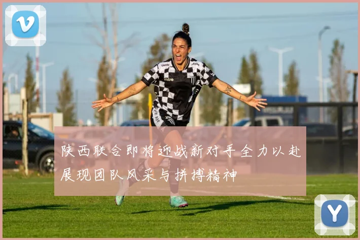 陕西联合即将迎战新对手全力以赴展现团队风采与拼搏精神