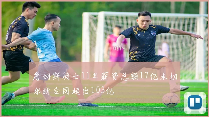 詹姆斯骑士11年薪资总额17亿米切尔新合同超出103亿