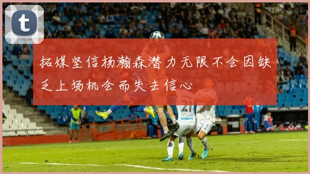 拓媒坚信杨瀚森潜力无限不会因缺乏上场机会而失去信心