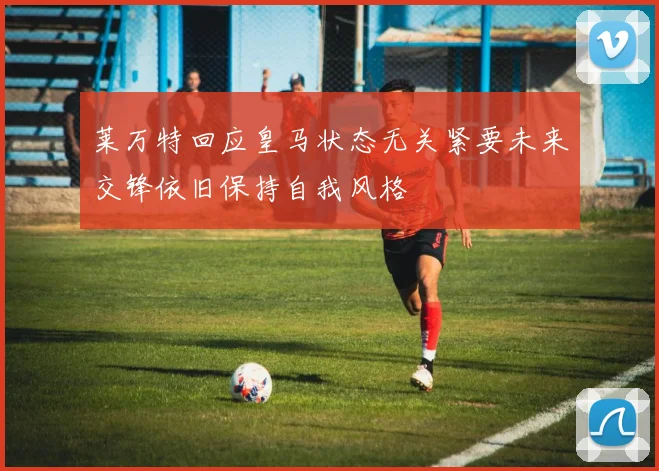 莱万特回应皇马状态无关紧要未来交锋依旧保持自我风格