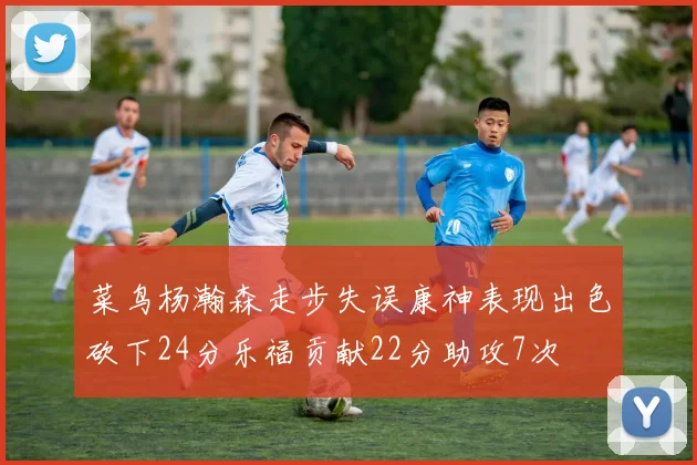 菜鸟杨瀚森走步失误康神表现出色砍下24分乐福贡献22分助攻7次