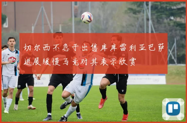 切尔西不急于出售库库雷利亚巴萨进展缓慢马竞对其表示欣赏
