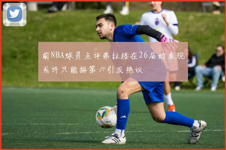 前NBA球员点评弗拉格在26届的表现或许只能排第六引发热议