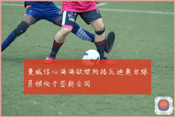 曼城信心满满欲续约格瓦迪奥尔球员倾向于签新合同