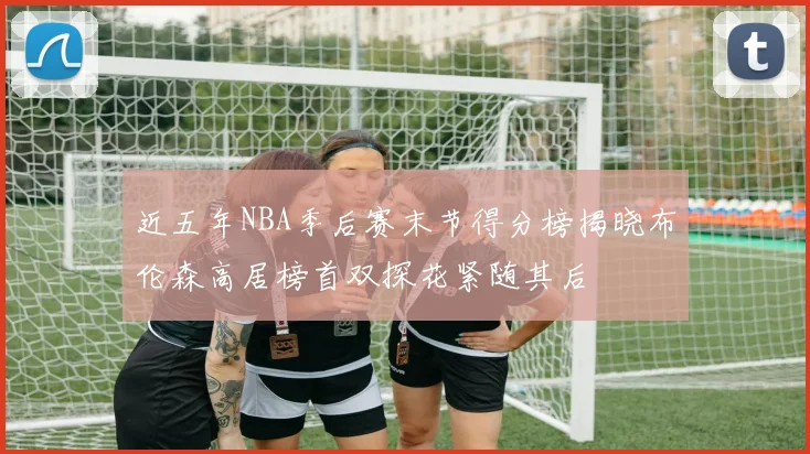 近五年NBA季后赛末节得分榜揭晓布伦森高居榜首双探花紧随其后