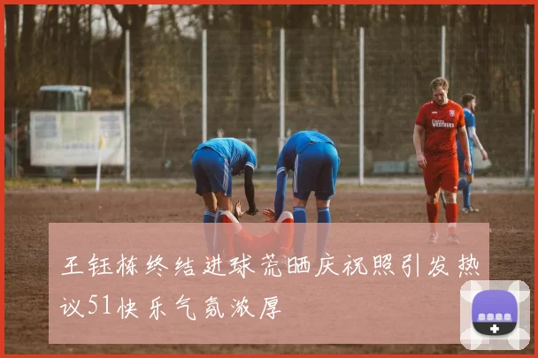 王钰栋终结进球荒晒庆祝照引发热议51快乐气氛浓厚