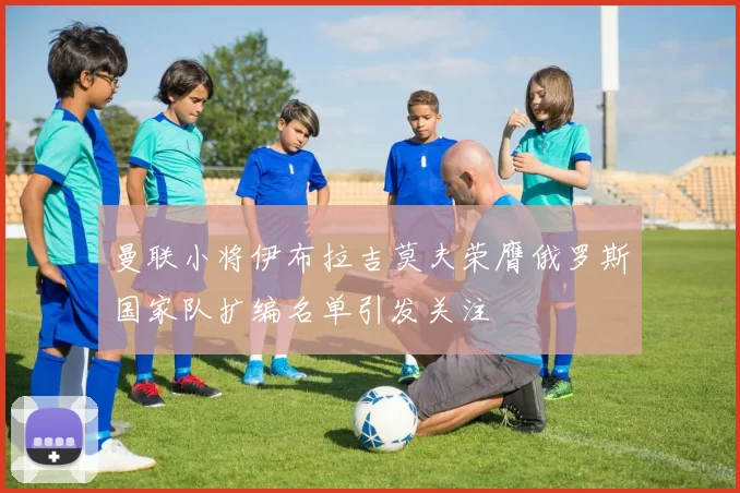 曼联小将伊布拉吉莫夫荣膺俄罗斯国家队扩编名单引发关注