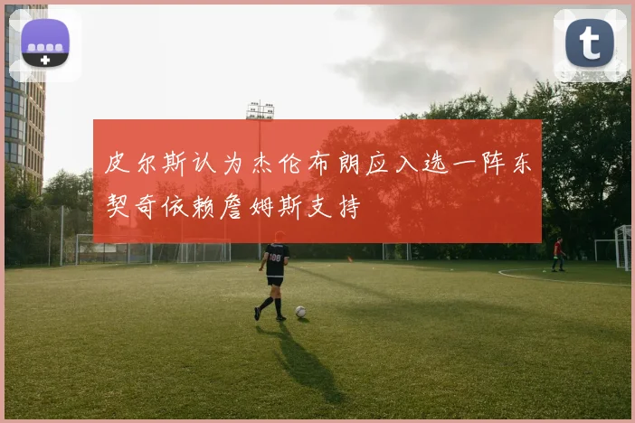 皮尔斯认为杰伦布朗应入选一阵东契奇依赖詹姆斯支持