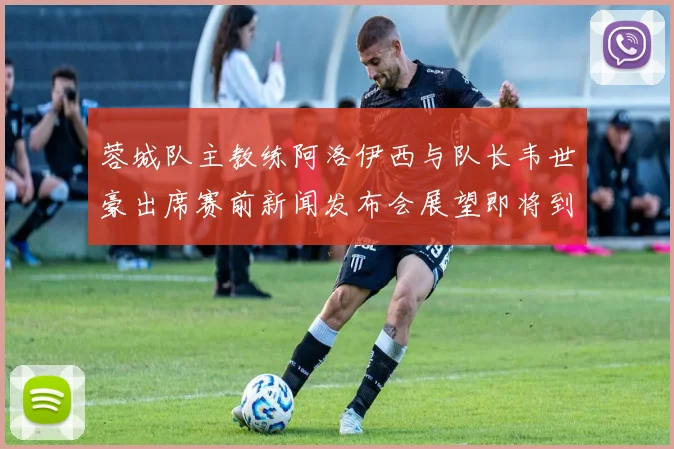 蓉城队主教练阿洛伊西与队长韦世豪出席赛前新闻发布会展望即将到来的比赛