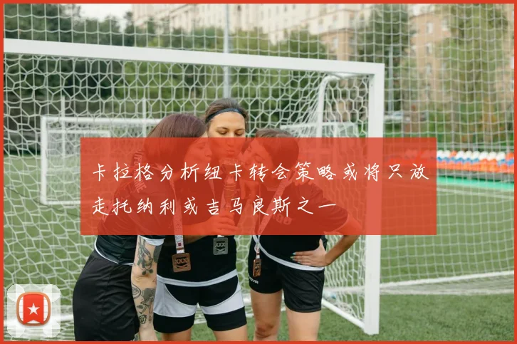 卡拉格分析纽卡转会策略或将只放走托纳利或吉马良斯之一
