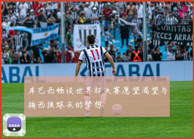 库巴西畅谈世界杯决赛愿望渴望与梅西换球衣的梦想