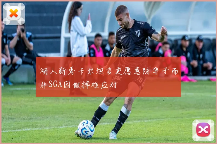 湖人新秀卡尔坦言更愿意防华子而非SGA因假摔难应对