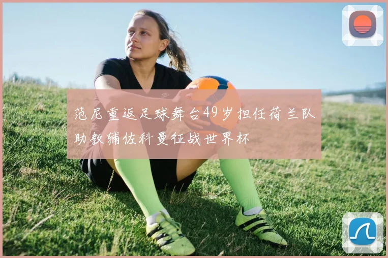 范尼重返足球舞台49岁担任荷兰队助教辅佐科曼征战世界杯