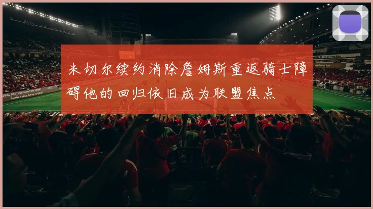 米切尔续约消除詹姆斯重返骑士障碍他的回归依旧成为联盟焦点