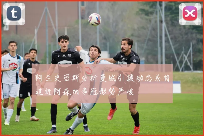 阿兰史密斯分析曼城引援动态或将追赶阿森纳争冠形势严峻