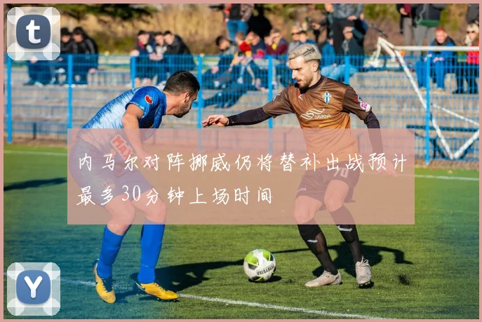 内马尔对阵挪威仍将替补出战预计最多30分钟上场时间