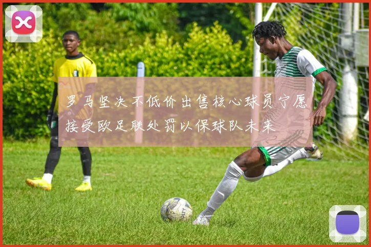 罗马坚决不低价出售核心球员宁愿接受欧足联处罚以保球队未来