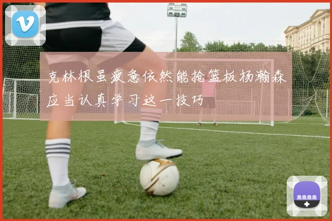 克林根虽疲惫依然能抢篮板杨瀚森应当认真学习这一技巧