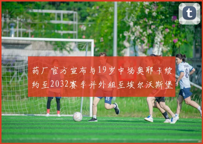 药厂官方宣布与19岁中场奥耶卡续约至2032赛季并外租至埃尔沃斯堡