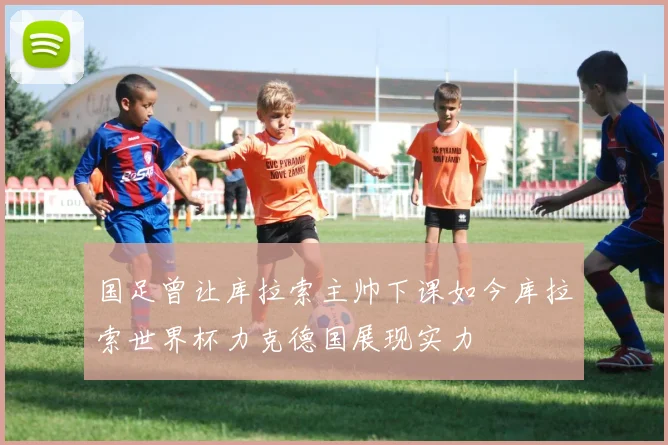 国足曾让库拉索主帅下课如今库拉索世界杯力克德国展现实力