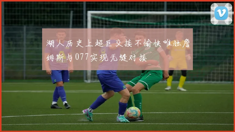 湖人历史上超巨交接不愉快唯独詹姆斯与077实现无缝对接