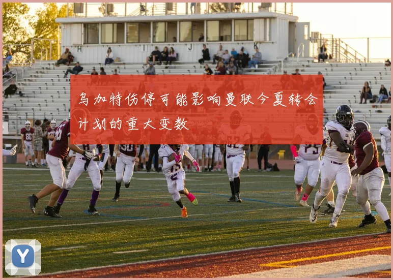 乌加特伤停可能影响曼联今夏转会计划的重大变数